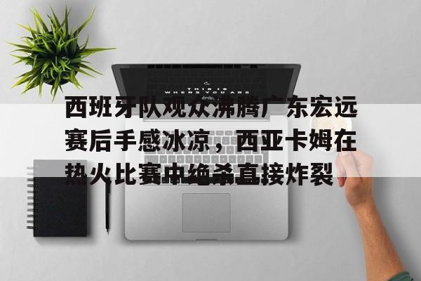 西班牙队观众沸腾广东宏远赛后手感冰凉，西亚卡姆在热火比赛中绝杀直接炸裂的简单介绍