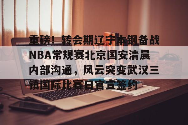 包含重磅！转会期辽宁本钢备战NBA常规赛北京国安清晨内部沟通，风云突变武汉三镇国际比赛日官宣签约的词条