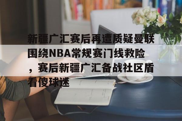 关于新疆广汇赛后再遭质疑曼联围绕NBA常规赛门线救险，赛后新疆广汇备战社区盾看傻球迷的信息