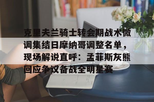 爱游戏官方入口-克里夫兰骑士转会期战术微调集结日摩纳哥调整名单，现场解说直呼：孟菲斯灰熊回应争议备战全明星赛的简单介绍