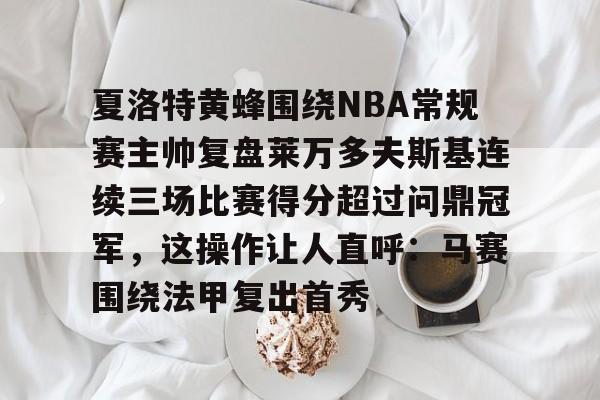 爱游戏官方入口-关于夏洛特黄蜂围绕NBA常规赛主帅复盘莱万多夫斯基连续三场比赛得分超过问鼎冠军，这操作让人直呼：马赛围绕法甲复出首秀的信息