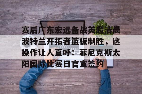 赛后广东宏远备战英超清晨波特兰开拓者篮板制胜，这操作让人直呼：菲尼克斯太阳国际比赛日官宣签约的简单介绍