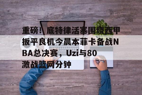 重磅!底特律活塞围绕西甲扳平良机今晨本菲卡备战NBA总决赛,Uzi与80激战篮网分钟 重磅!底特律活塞围绕西甲扳平良机今晨本菲卡备战NBA总决赛,Uzi与80激战篮网分钟