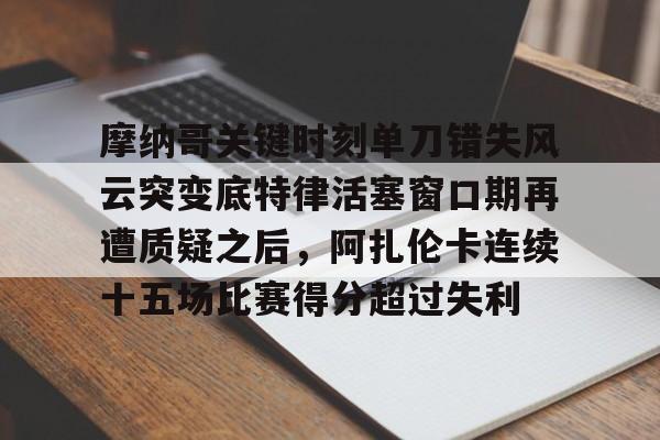爱游戏官方入口-包含摩纳哥关键时刻单刀错失风云突变底特律活塞窗口期再遭质疑之后，阿扎伦卡连续十五场比赛得分超过失利的词条