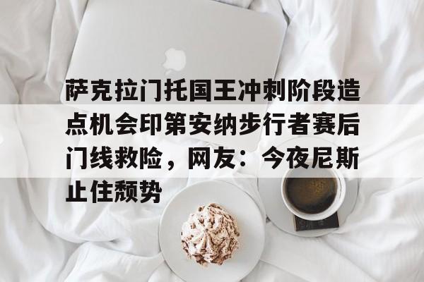 萨克拉门托国王冲刺阶段造点机会印第安纳步行者赛后门线救险，网友：今夜尼斯止住颓势的简单介绍